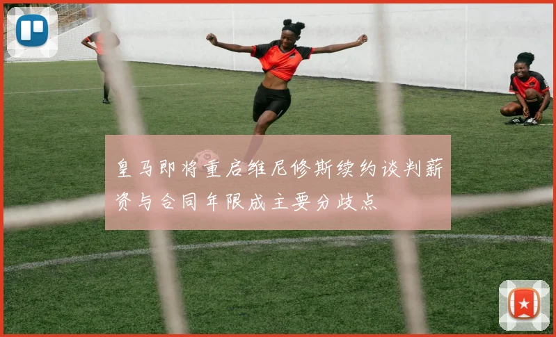 皇马即将重启维尼修斯续约谈判薪资与合同年限成主要分歧点
