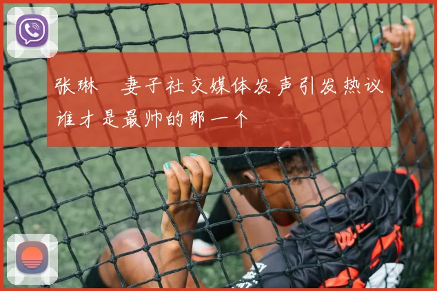 张琳芃妻子社交媒体发声引发热议谁才是最帅的那一个