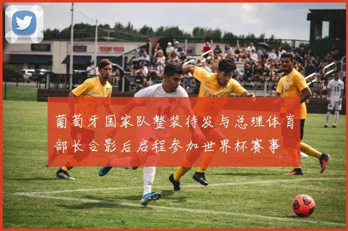 葡萄牙国家队整装待发与总理体育部长合影后启程参加世界杯赛事