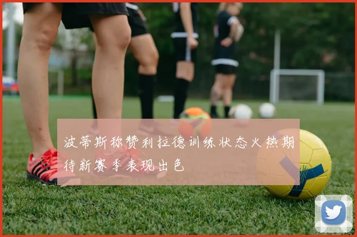 波蒂斯称赞利拉德训练状态火热期待新赛季表现出色
