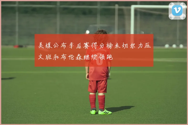 美媒公布季后赛得分榜米切尔力压文班和布伦森继续领跑