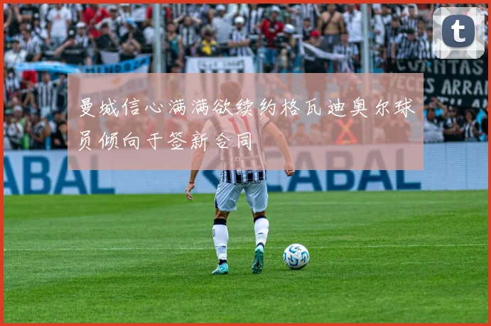 曼城信心满满欲续约格瓦迪奥尔球员倾向于签新合同