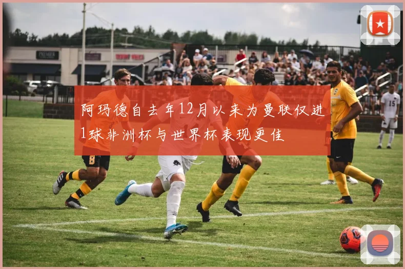 阿玛德自去年12月以来为曼联仅进1球非洲杯与世界杯表现更佳