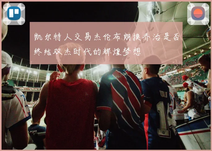 凯尔特人交易杰伦布朗换乔治是否终结双杰时代的辉煌梦想