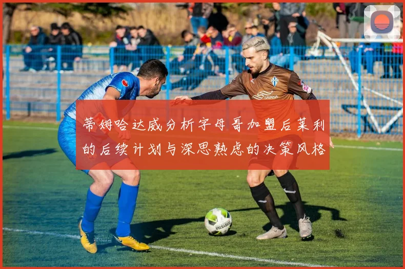蒂姆哈达威分析字母哥加盟后莱利的后续计划与深思熟虑的决策风格
