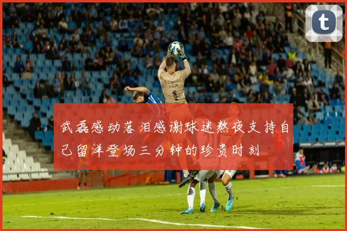 武磊感动落泪感谢球迷熬夜支持自己留洋登场三分钟的珍贵时刻